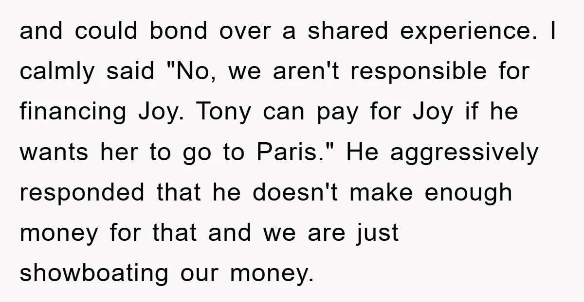 and could bond over a shared experience. I calmly said "No, we aren't responsible for financing Joy. Tony can pay for Joy if he wants her to go to Paris."...