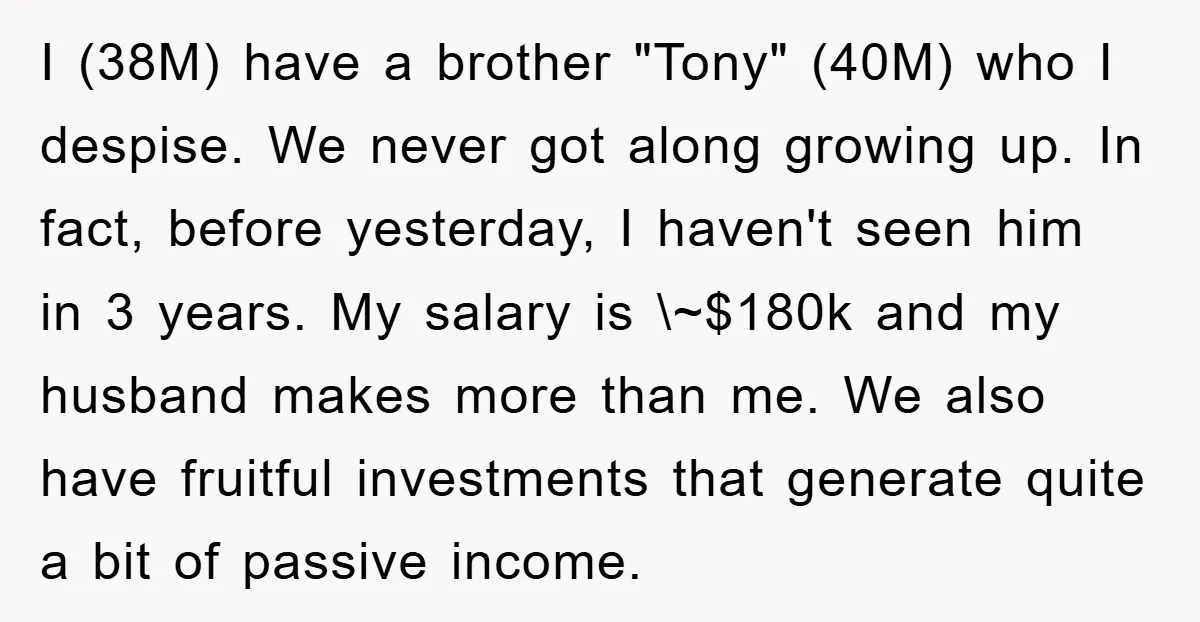 I (38M) have a brother "Tony" (40M) who I despise. We never got along growing up. In fact, before yesterday, I haven't seen him in 3 years. My salary is...