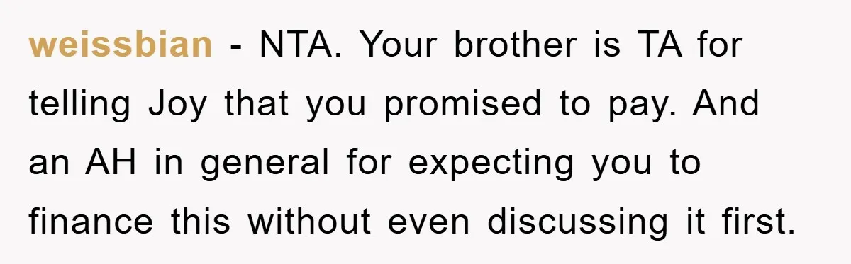 weissbian − NTA. Your brother is TA for telling Joy that you promised to pay. And an AH in general for expecting you to finance this without even discussing it...