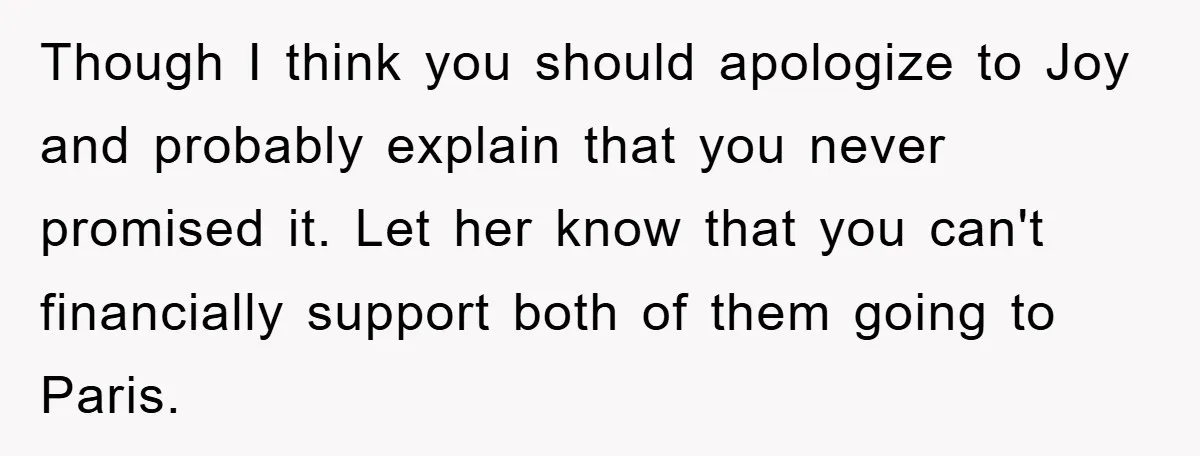 Though I think you should apologize to Joy and probably explain that you never promised it. Let her know that you can't financially support both of them going to Paris.
