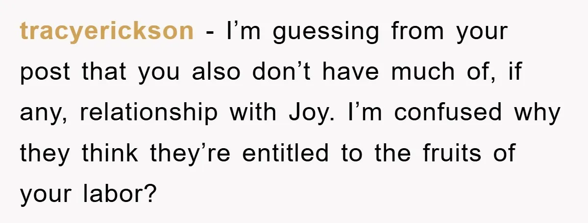 tracyerickson − I’m guessing from your post that you also don’t have much of, if any, relationship with Joy. I’m confused why they think they’re entitled to the fruits of...