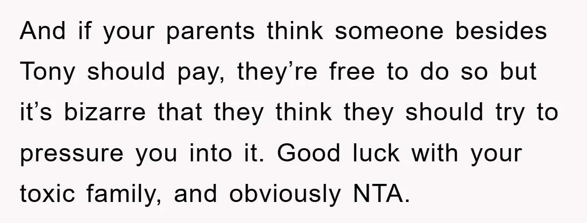 And if your parents think someone besides Tony should pay, they’re free to do so but it’s bizarre that they think they should try to pressure you into it. Good...