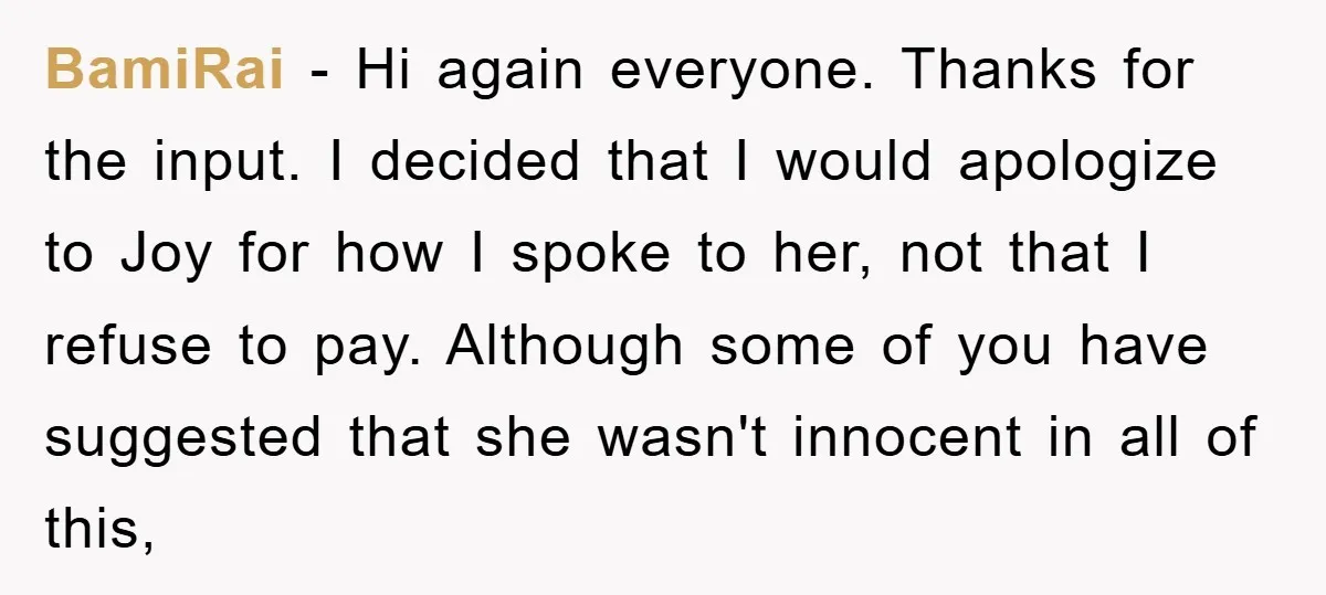 BamiRai − Hi again everyone. Thanks for the input. I decided that I would apologize to Joy for how I spoke to her, not that I refuse to pay. Although...