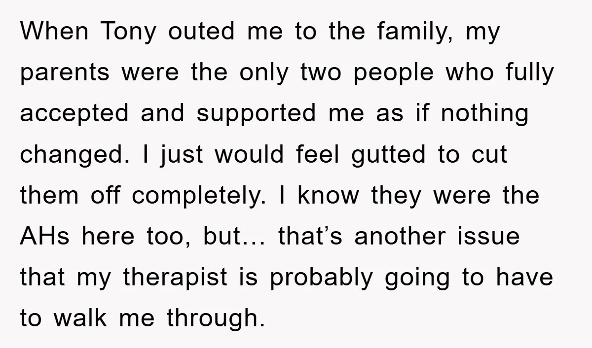 When Tony outed me to the family, my parents were the only two people who fully accepted and supported me as if nothing changed. I just would feel gutted to...
