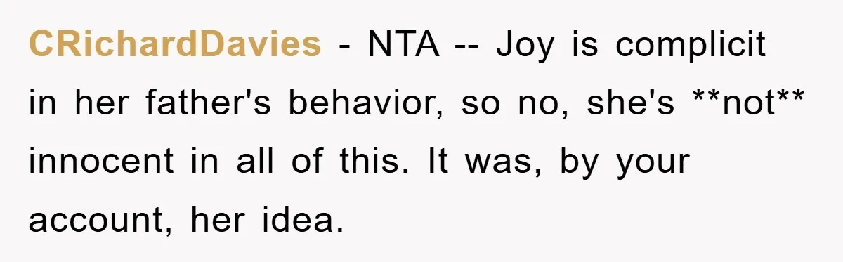 CRichardDavies − NTA -- Joy is complicit in her father's behavior, so no, she's **not** innocent in all of this. It was, by your account, her idea.