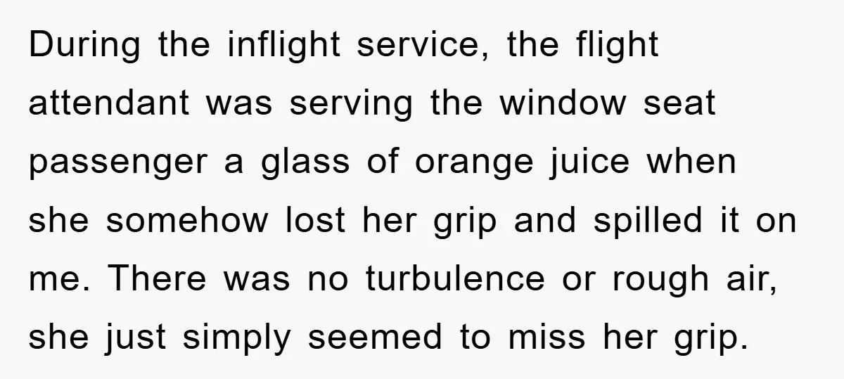 During the inflight service, the flight attendant was serving the window seat passenger a glass of orange juice when she somehow lost her grip and spilled it on me. There...