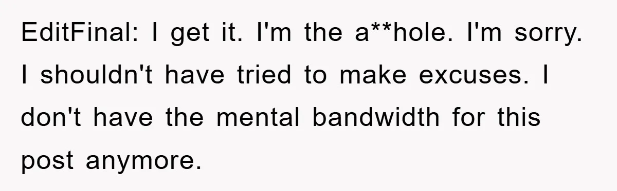 EditFinal: I get it. I'm the a**hole. I'm sorry. I shouldn't have tried to make excuses. I don't have the mental bandwidth for this post anymore.
