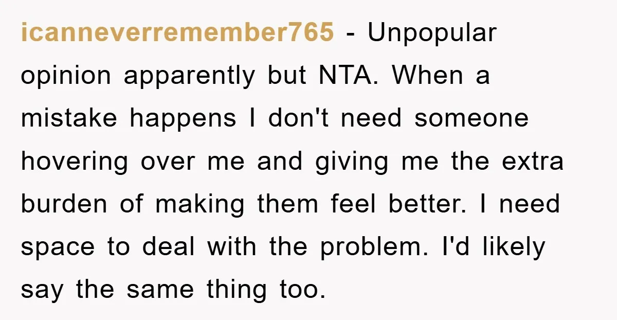 icanneverremember765 − Unpopular opinion apparently but NTA. When a mistake happens I don't need someone hovering over me and giving me the extra burden of making them feel better. I...