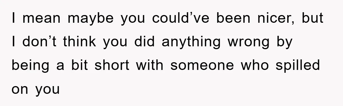 I mean maybe you could’ve been nicer, but I don’t think you did anything wrong by being a bit short with someone who spilled on you