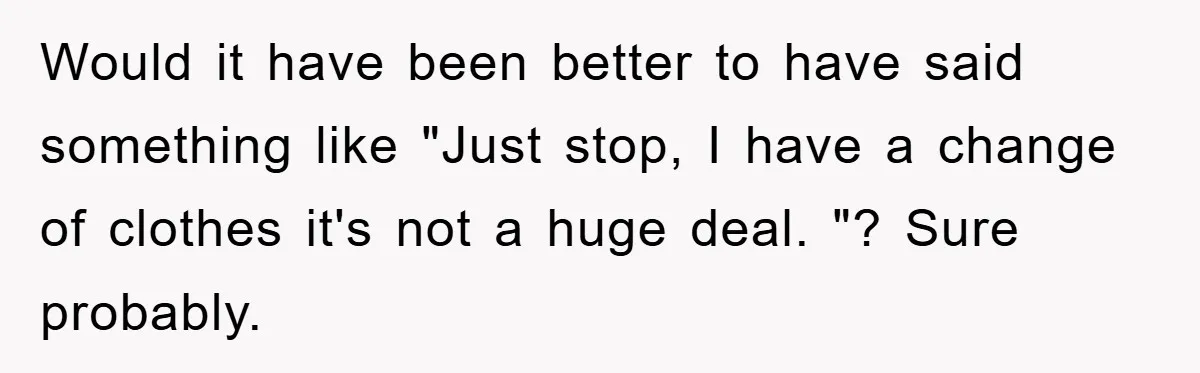 Would it have been better to have said something like "Just stop, I have a change of clothes it's not a huge deal. "? Sure probably.