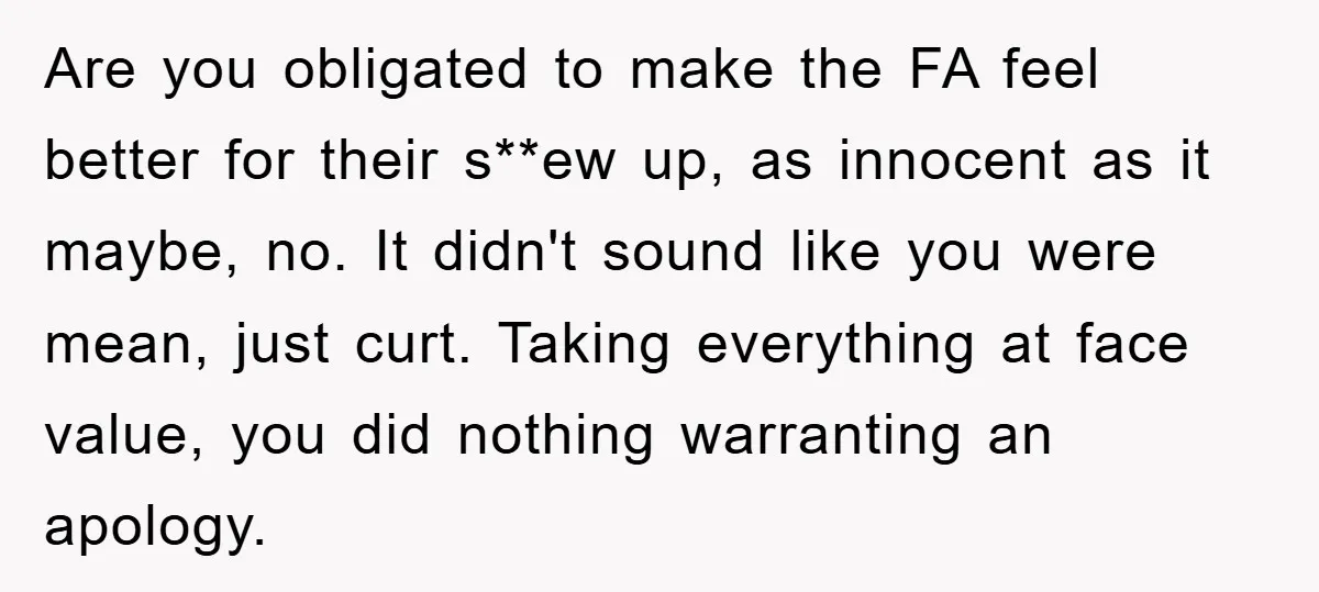 Are you obligated to make the FA feel better for their s**ew up, as innocent as it maybe, no. It didn't sound like you were mean, just curt. Taking everything...