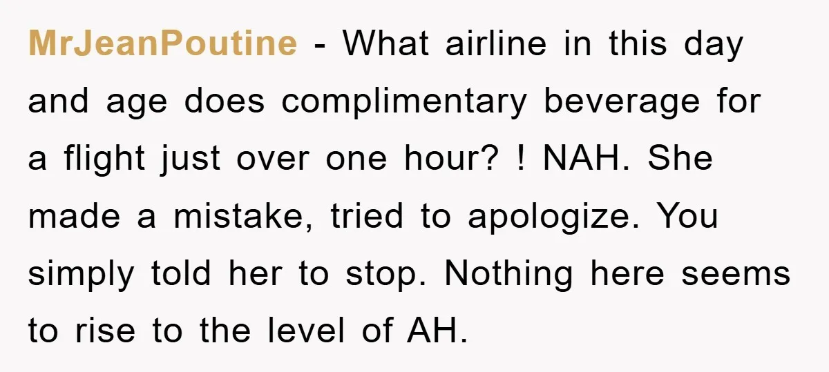 MrJeanPoutine − What airline in this day and age does complimentary beverage for a flight just over one hour? ! NAH. She made a mistake, tried to apologize. You simply...