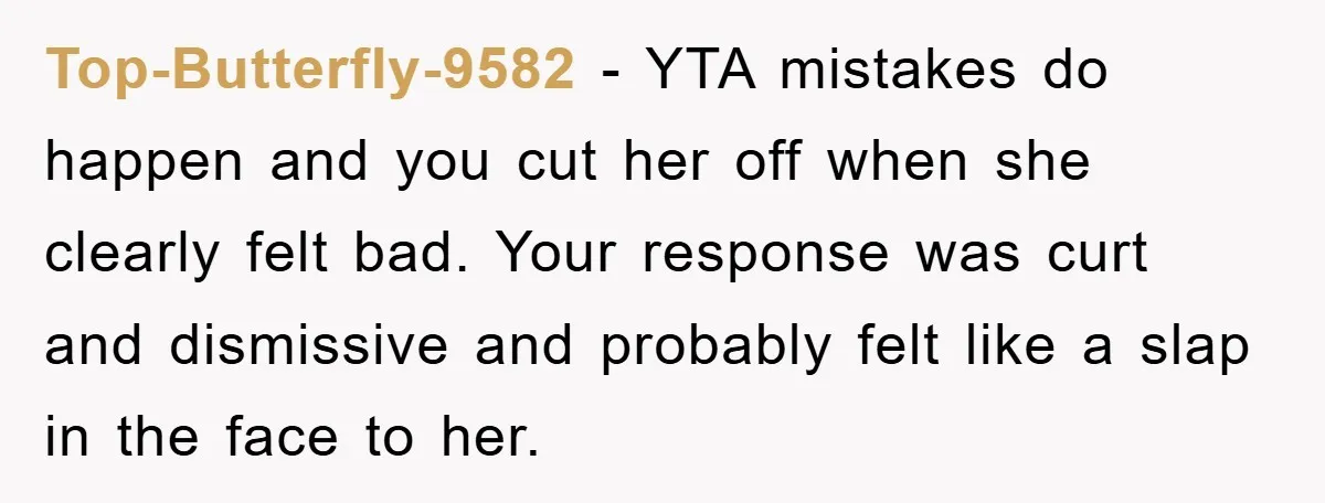 Top-Butterfly-9582 − YTA mistakes do happen and you cut her off when she clearly felt bad. Your response was curt and dismissive and probably felt like a slap in the...