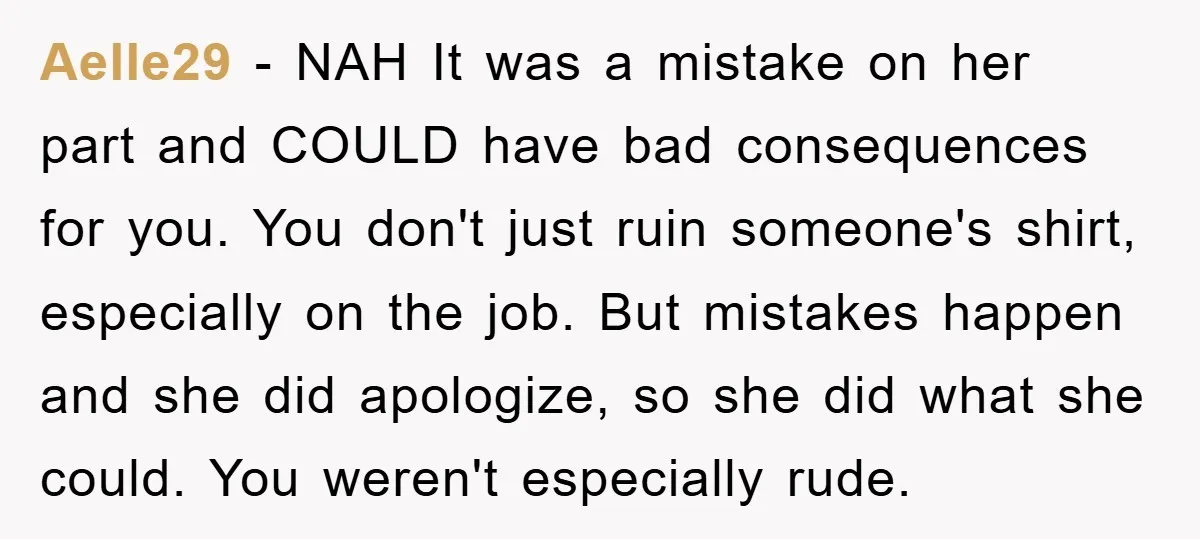 Aelle29 − NAH It was a mistake on her part and COULD have bad consequences for you. You don't just ruin someone's shirt, especially on the job. But mistakes happen...