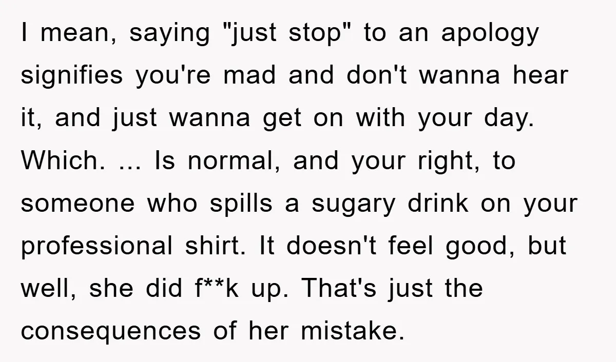 I mean, saying "just stop" to an apology signifies you're mad and don't wanna hear it, and just wanna get on with your day. Which. ... Is normal, and your...