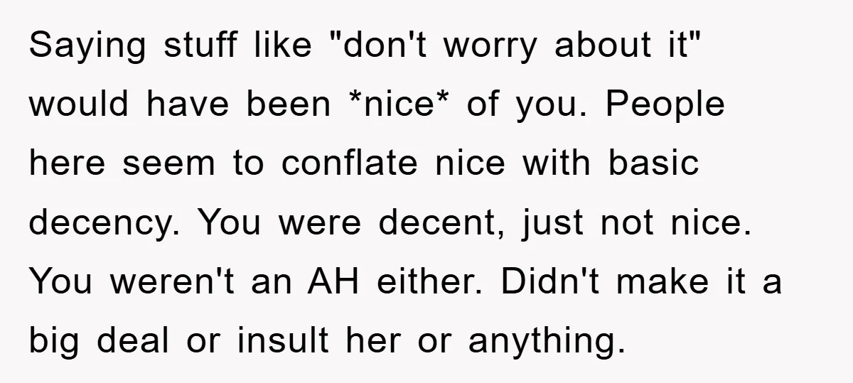 Saying stuff like "don't worry about it" would have been *nice* of you. People here seem to conflate nice with basic decency. You were decent, just not nice. You weren't...