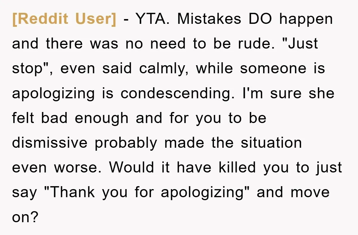 [Reddit User] − YTA. Mistakes DO happen and there was no need to be rude. "Just stop", even said calmly, while someone is apologizing is condescending. I'm sure she felt...