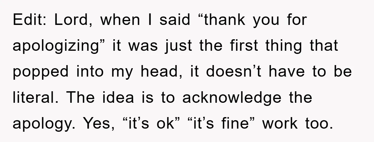 Edit: Lord, when I said “thank you for apologizing” it was just the first thing that popped into my head, it doesn’t have to be literal. The idea is to...