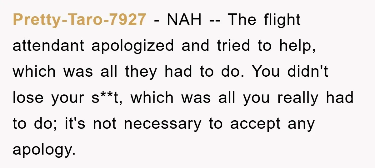 Pretty-Taro-7927 − NAH -- The flight attendant apologized and tried to help, which was all they had to do. You didn't lose your s**t, which was all you really had...
