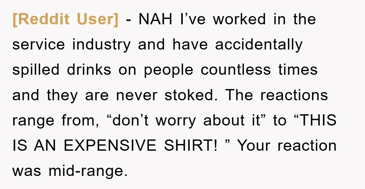 [Reddit User] − NAH I’ve worked in the service industry and have accidentally spilled drinks on people countless times and they are never stoked. The reactions range from, “don’t worry...