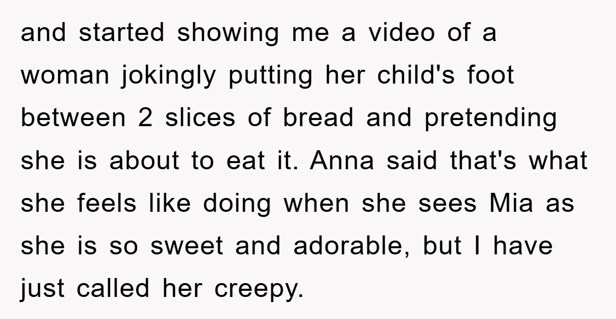 and started showing me a video of a woman jokingly putting her child's foot between 2 slices of bread and pretending she is about to eat it. Anna said that's...
