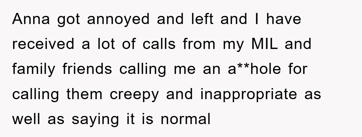 Anna got annoyed and left and I have received a lot of calls from my MIL and family friends calling me an a**hole for calling them creepy and inappropriate as...