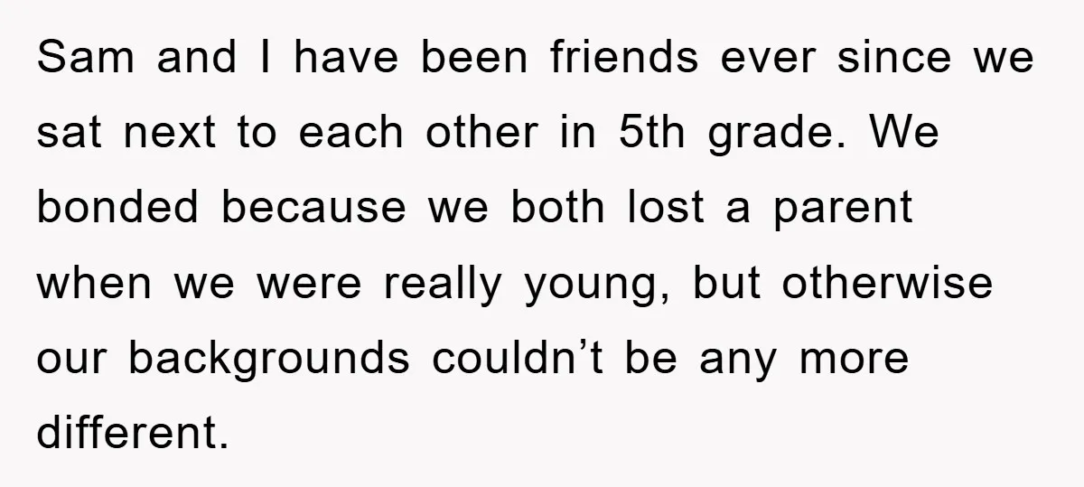 Sam and I have been friends ever since we sat next to each other in 5th grade. We bonded because we both lost a parent when we were really young,...