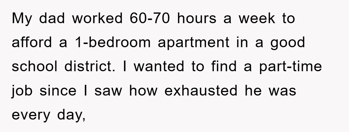 My dad worked 60-70 hours a week to afford a 1-bedroom apartment in a good school district. I wanted to find a part-time job since I saw how exhausted he...