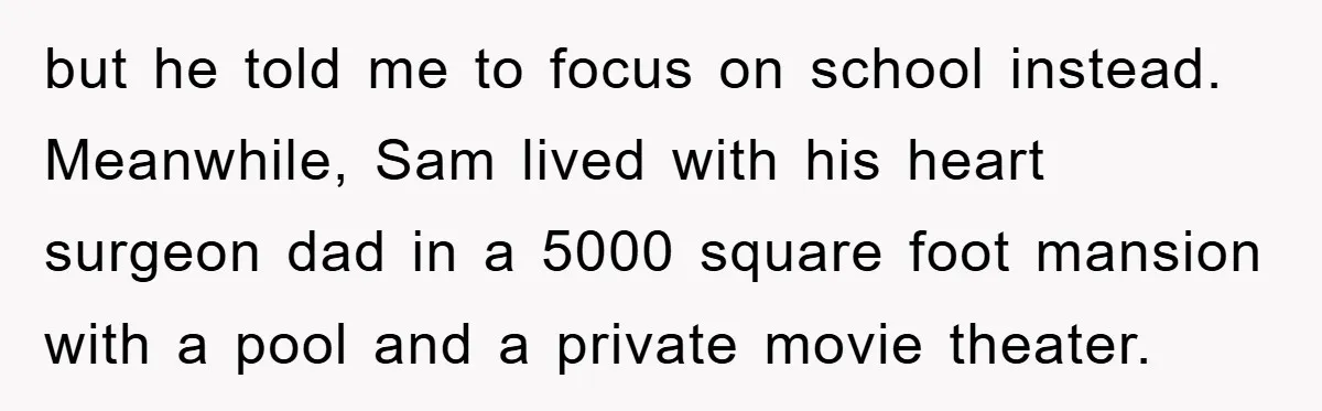 but he told me to focus on school instead. Meanwhile, Sam lived with his heart surgeon dad in a 5000 square foot mansion with a pool and a private movie...
