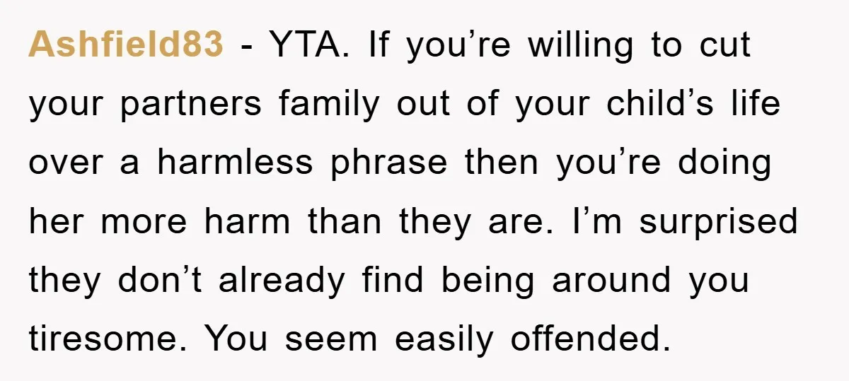 Ashfield83 - YTA. If you’re willing to cut your partners family out of your child’s life over a harmless phrase then you’re doing her more harm than they are. I’m...