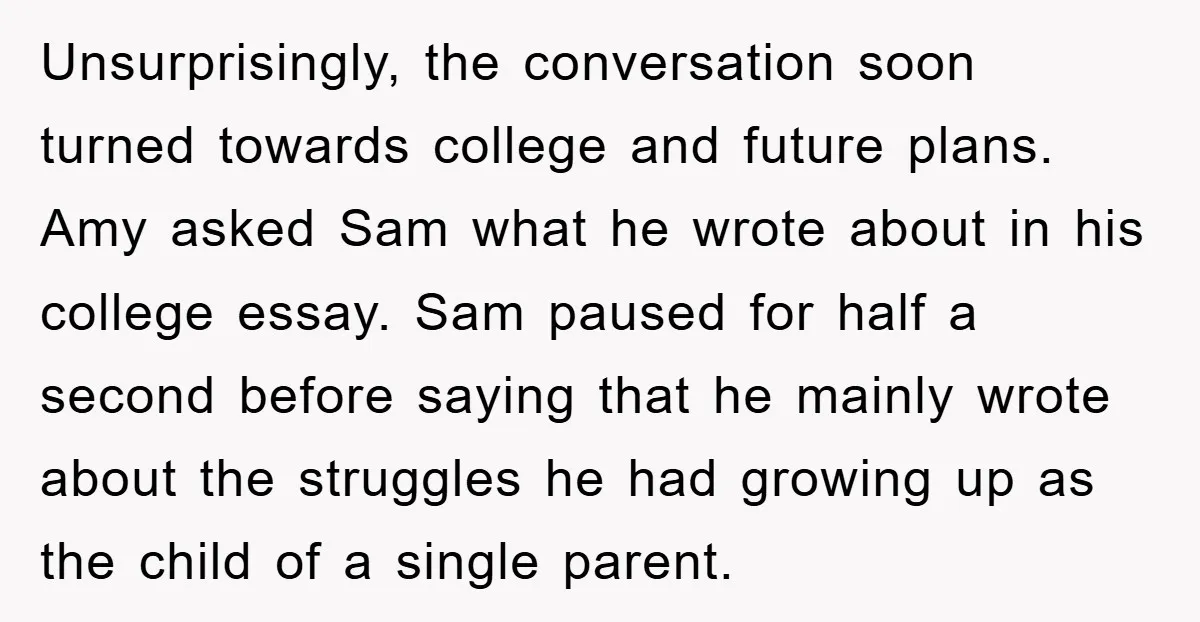 Unsurprisingly, the conversation soon turned towards college and future plans. Amy asked Sam what he wrote about in his college essay. Sam paused for half a second before saying that...