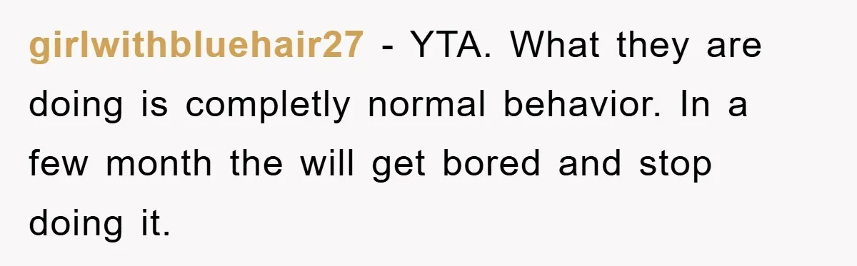 girlwithbluehair27 - YTA. What they are doing is completly normal behavior. In a few month the will get bored and stop doing it.