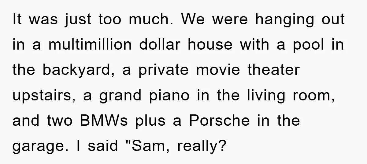 It was just too much. We were hanging out in a multimillion dollar house with a pool in the backyard, a private movie theater upstairs, a grand piano in the...