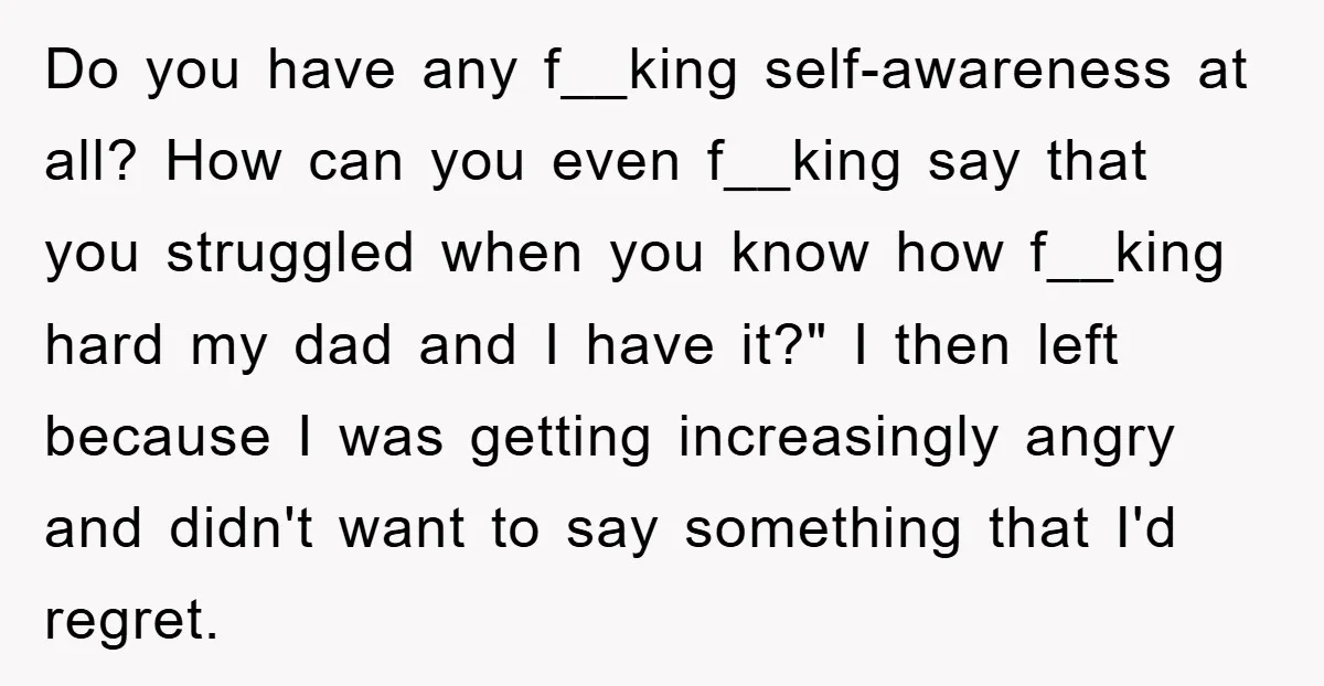 Do you have any f__king self-awareness at all? How can you even f__king say that you struggled when you know how f__king hard my dad and I have it?" I...