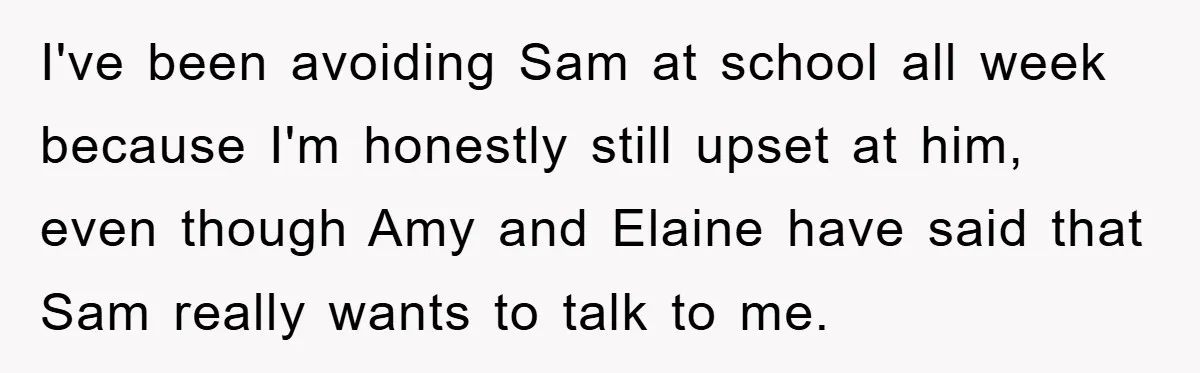 I've been avoiding Sam at school all week because I'm honestly still upset at him, even though Amy and Elaine have said that Sam really wants to talk to me.