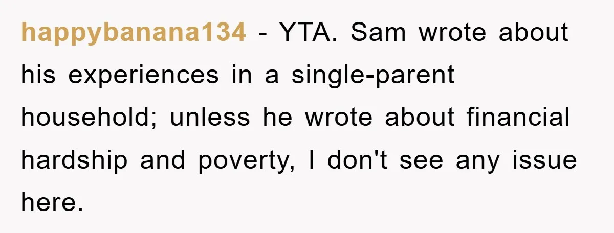 happybanana134 − YTA. Sam wrote about his experiences in a single-parent household; unless he wrote about financial hardship and poverty, I don't see any issue here.
