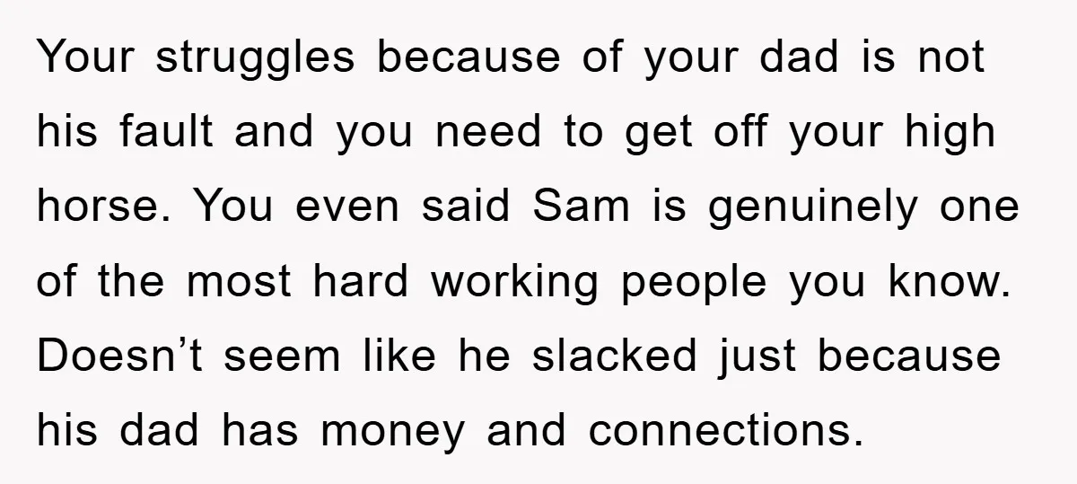 Your struggles because of your dad is not his fault and you need to get off your high horse. You even said Sam is genuinely one of the most hard...