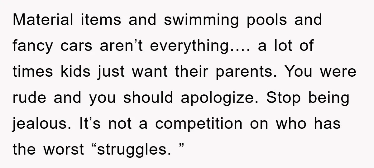 Material items and swimming pools and fancy cars aren’t everything…. a lot of times kids just want their parents. You were rude and you should apologize. Stop being jealous. It’s...