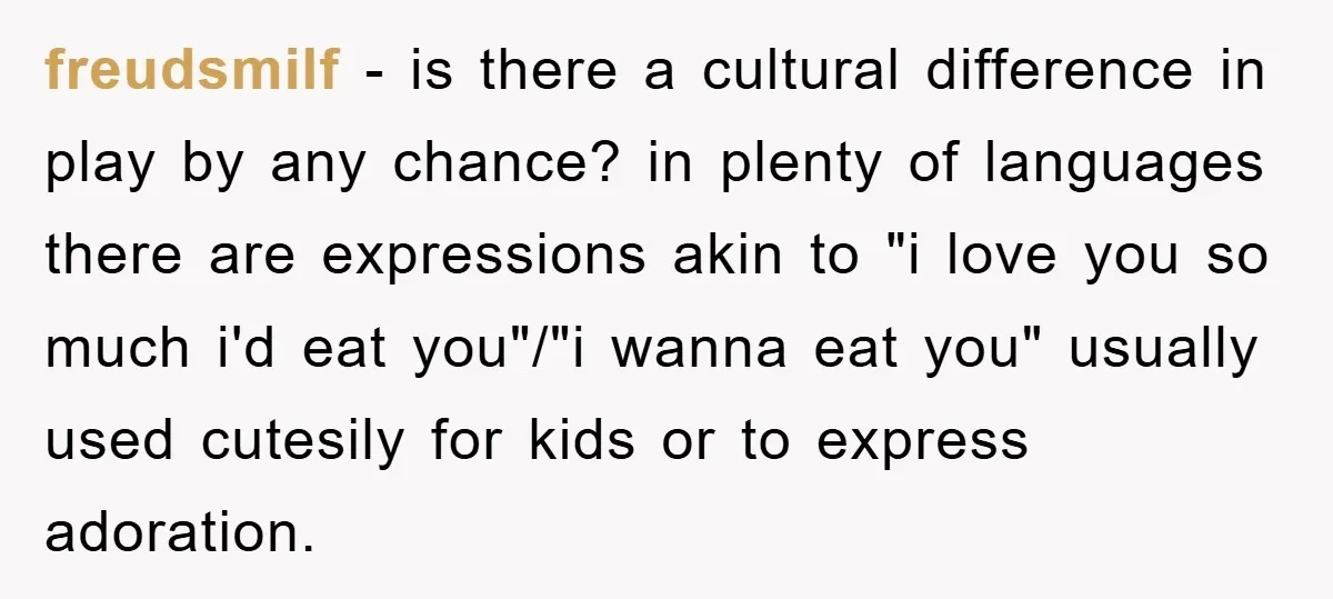 freudsmilf - is there a cultural difference in play by any chance? in plenty of languages there are expressions akin to "i love you so much i'd eat you"/"i wanna...
