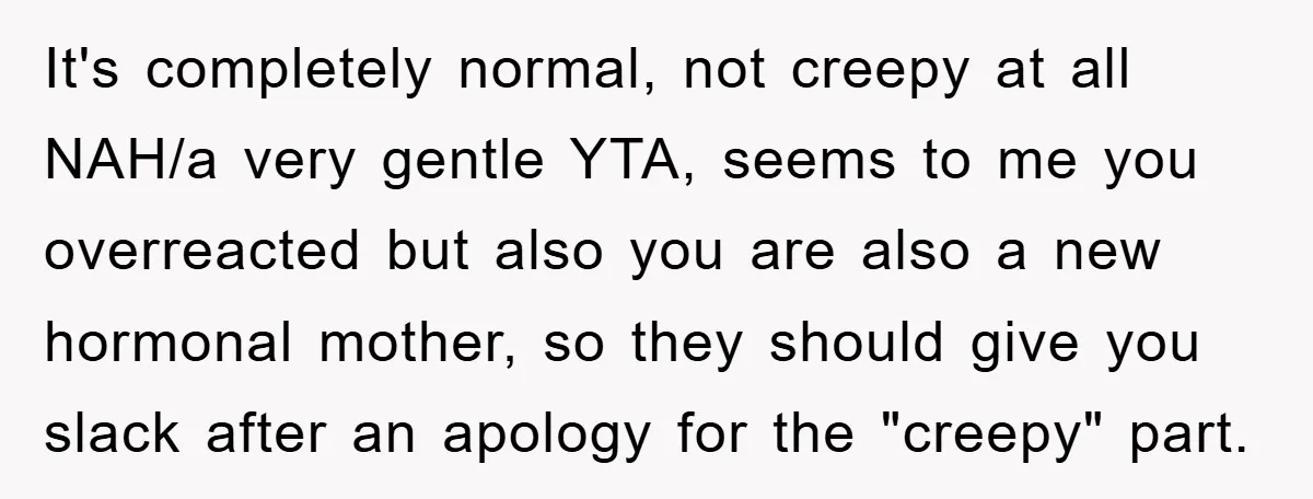 It's completely normal, not creepy at all NAH/a very gentle YTA, seems to me you overreacted but also you are also a new hormonal mother, so they should give you...