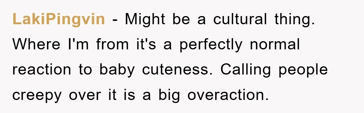 LakiPingvin - Might be a cultural thing. Where I'm from it's a perfectly normal reaction to baby cuteness. Calling people creepy over it is a big overaction.