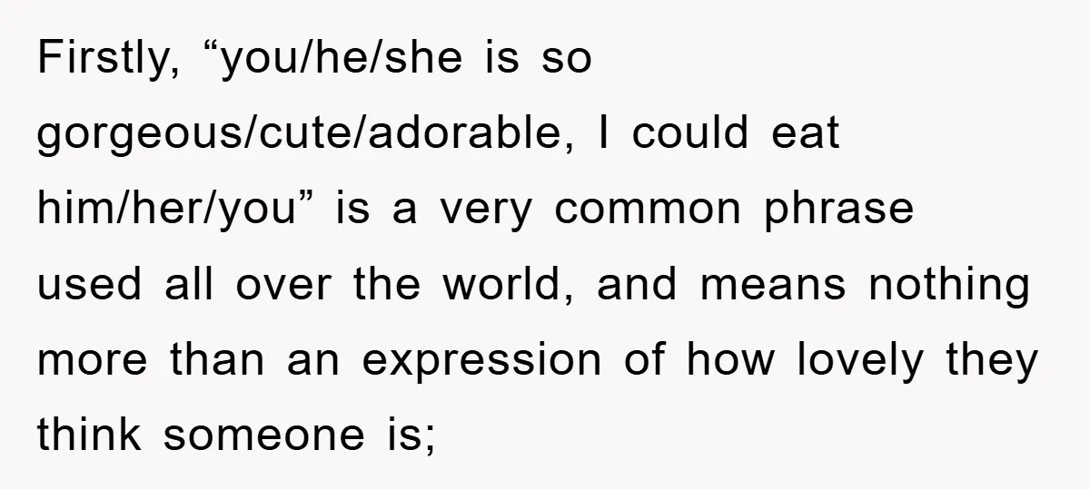Firstly, “you/he/she is so gorgeous/cute/adorable, I could eat him/her/you” is a very common phrase used all over the world, and means nothing more than an expression of how lovely they...