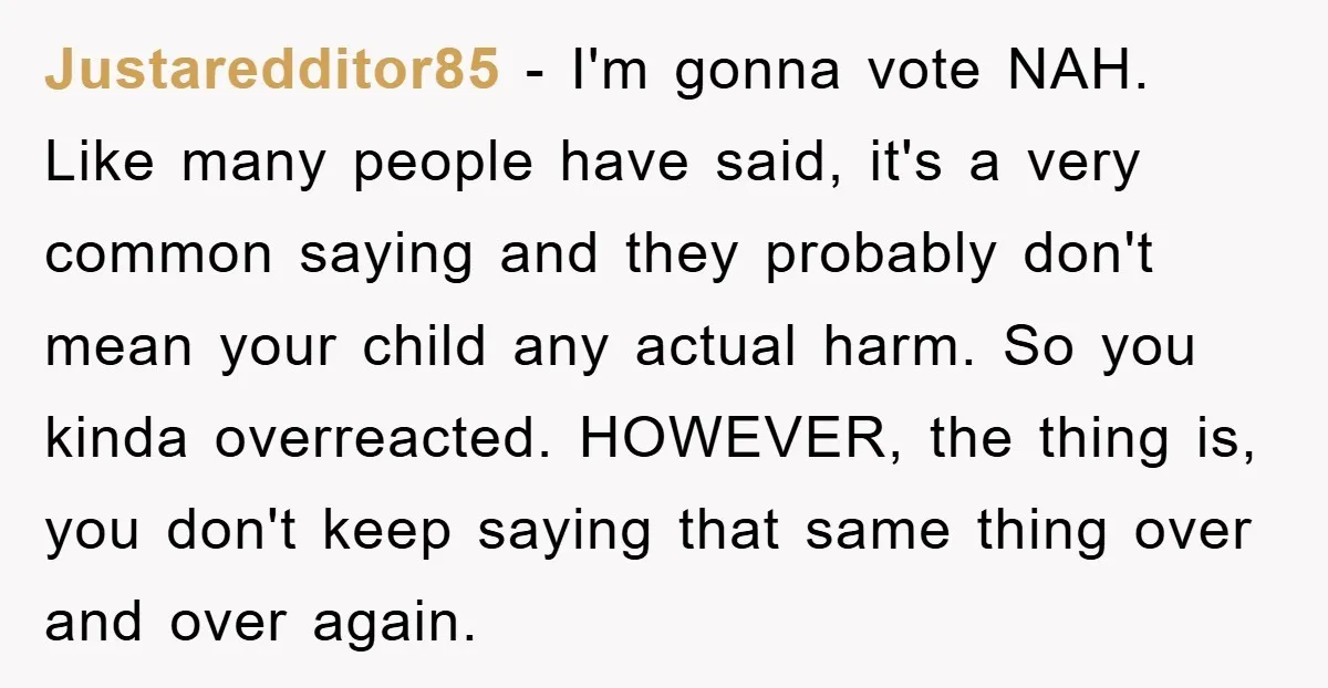 Justaredditor85 - I'm gonna vote NAH. Like many people have said, it's a very common saying and they probably don't mean your child any actual harm. So you kinda overreacted....