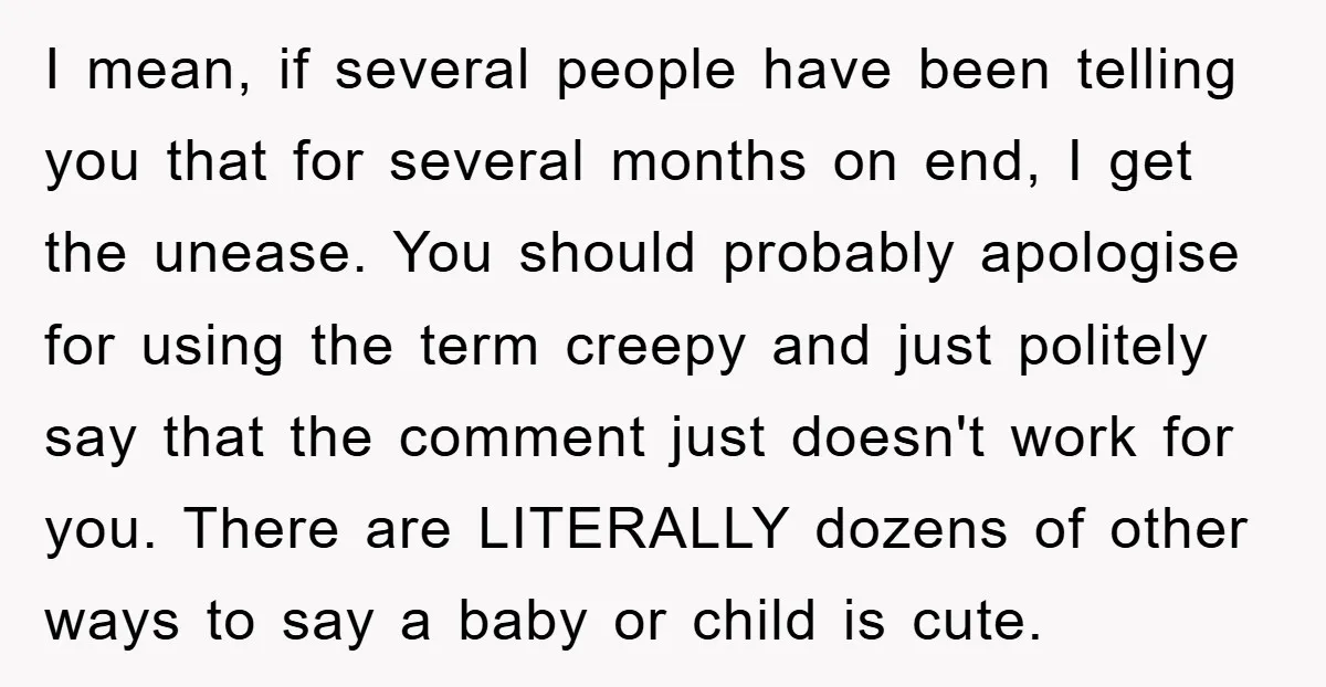 I mean, if several people have been telling you that for several months on end, I get the unease. You should probably apologise for using the term creepy and just...
