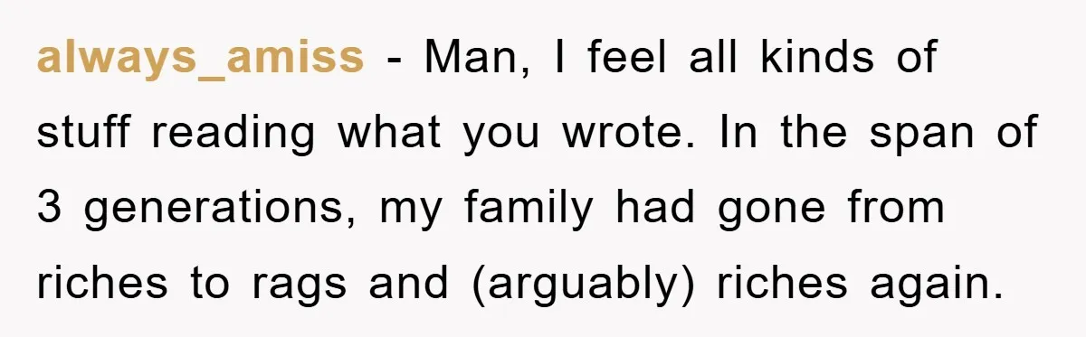 always_amiss − Man, I feel all kinds of stuff reading what you wrote. In the span of 3 generations, my family had gone from riches to rags and (arguably) riches...