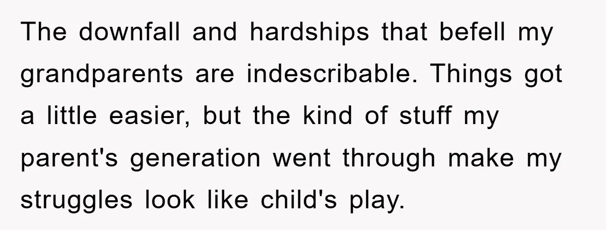 The downfall and hardships that befell my grandparents are indescribable. Things got a little easier, but the kind of stuff my parent's generation went through make my struggles look like...