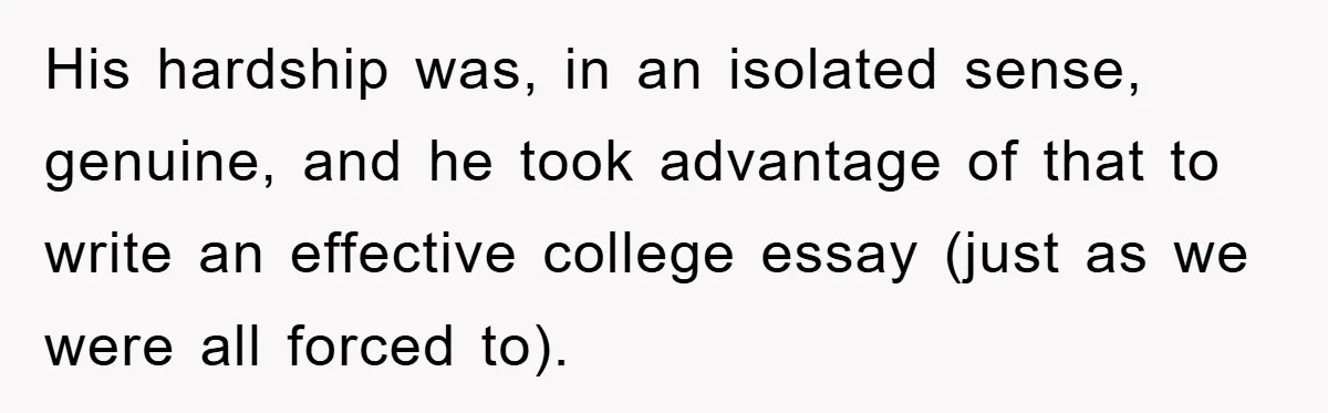 His hardship was, in an isolated sense, genuine, and he took advantage of that to write an effective college essay (just as we were all forced to).