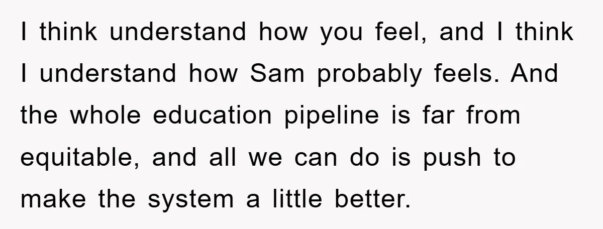 I think understand how you feel, and I think I understand how Sam probably feels. And the whole education pipeline is far from equitable, and all we can do is...