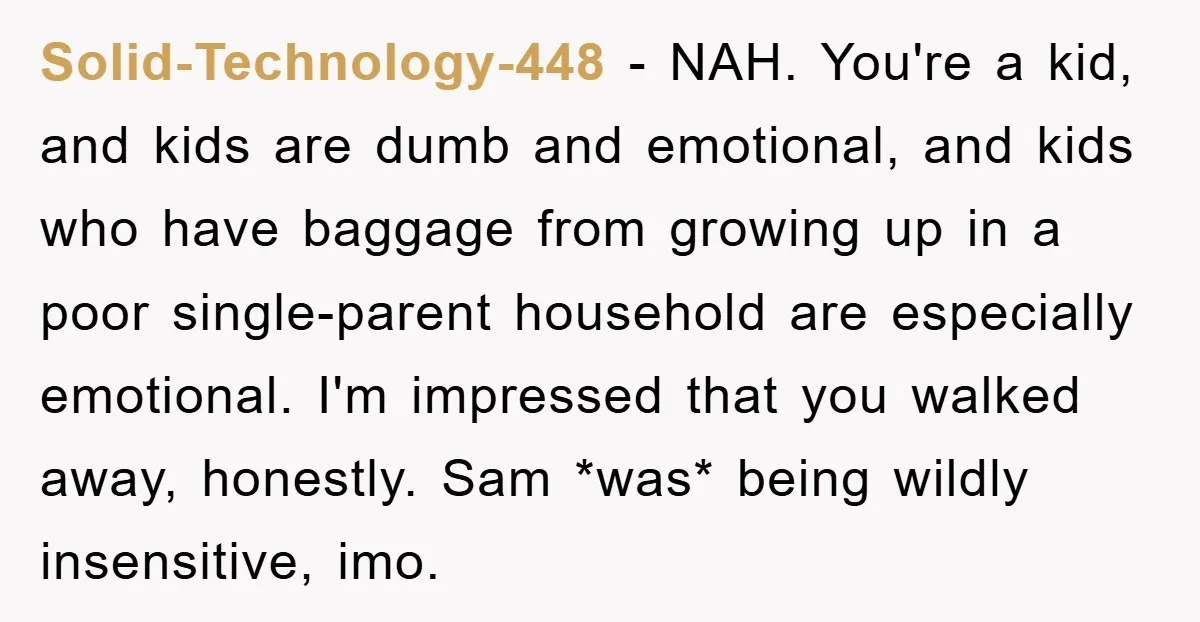 Solid-Technology-448 − NAH. You're a kid, and kids are dumb and emotional, and kids who have baggage from growing up in a poor single-parent household are especially emotional. I'm impressed...