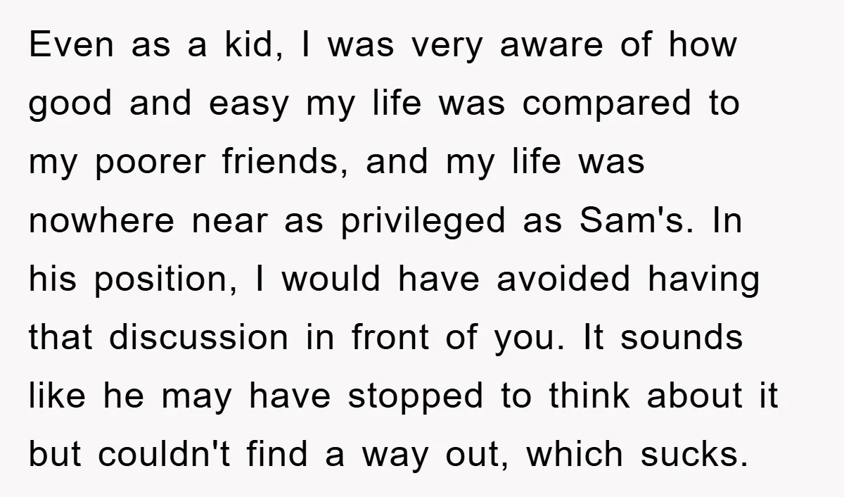 Even as a kid, I was very aware of how good and easy my life was compared to my poorer friends, and my life was nowhere near as privileged as...
